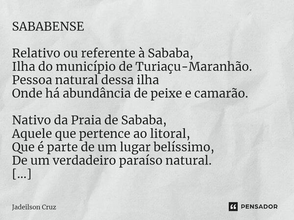 ⁠SABABENSE Relativo ou referente à Sababa, Ilha do município de Turiaçu-Maranhão. Pessoa natural dessa ilha Onde há abundância de peixe e camarão. Nativo da Pra... Frase de Jadeilson Cruz.