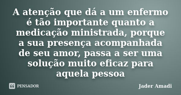 A atenção que dá a um enfermo é tão importante quanto a medicação ministrada, porque a sua presença acompanhada de seu amor, passa a ser uma solução muito efica... Frase de Jader Amadi.