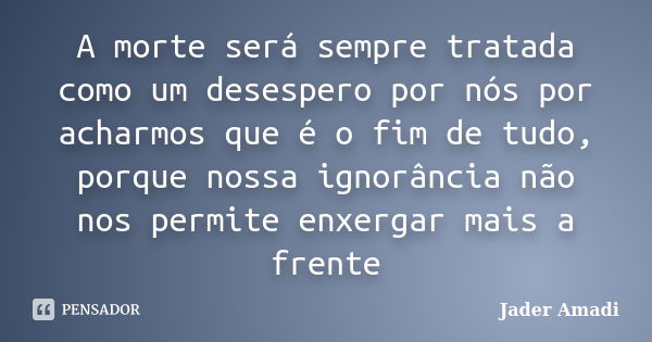 A morte será sempre tratada como um desespero por nós por acharmos que é o fim de tudo, porque nossa ignorância não nos permite enxergar mais a frente... Frase de Jader Amadi.