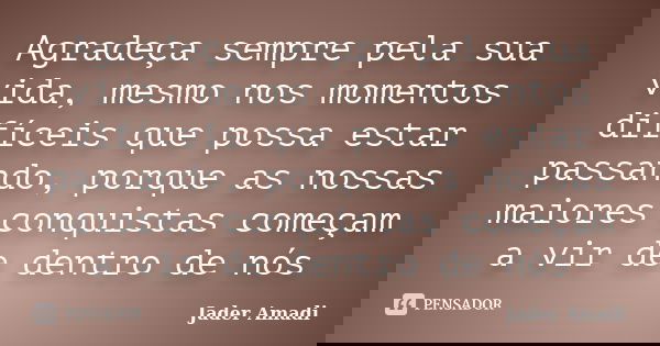 Agradeça sempre pela sua vida, mesmo nos momentos difíceis que possa estar passando, porque as nossas maiores conquistas começam a vir de dentro de nós... Frase de Jader Amadi.