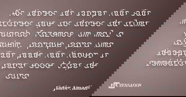 As dores do corpo não são maiores que as dores da alma quando fazemos um mal a alguém, porque para uma decepção pode não haver o remédio para esse tipo de cura... Frase de Jader Amadi.