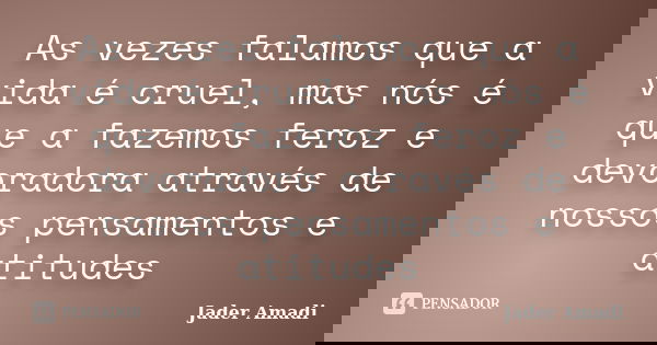 As vezes falamos que a vida é cruel, mas nós é que a fazemos feroz e devoradora através de nossos pensamentos e atitudes... Frase de Jader Amadi.