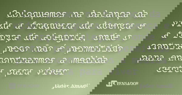 Coloquemos na balança da vida a fraqueza da doença e a força da alegria, onde o contra peso não é permitido para encontrarmos a medida certa para viver... Frase de Jader Amadi.