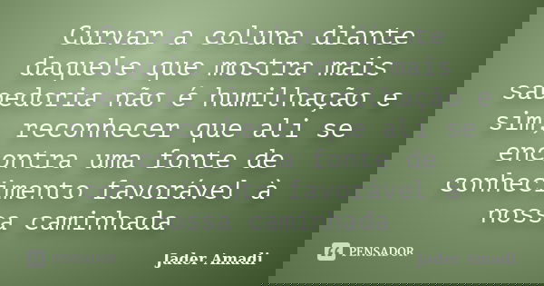 Curvar a coluna diante daquele que mostra mais sabedoria não é humilhação e sim, reconhecer que ali se encontra uma fonte de conhecimento favorável à nossa cami... Frase de Jader Amadi.