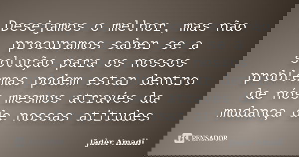 Desejamos o melhor, mas não procuramos saber se a solução para os nossos problemas podem estar dentro de nós mesmos através da mudança de nossas atitudes... Frase de Jader Amadi.