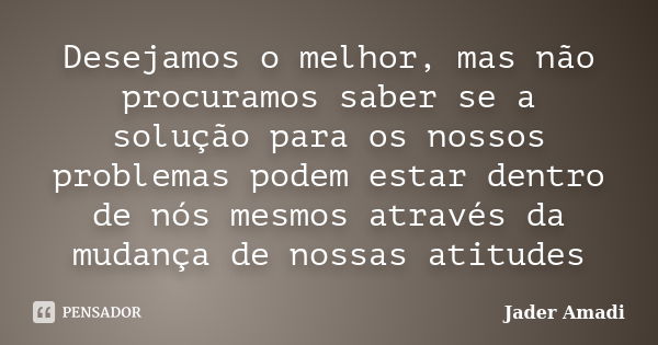 Desejamos o melhor, mas não procuramos saber se a solução para os nossos problemas podem estar dentro de nós mesmos através da mudança de nossas atitudes... Frase de Jader Amadi.