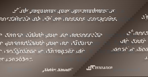 É de pequeno que aprendemos a importância da Fé em nossos corações. É nesta tenra idade que se necessita de todo o aprendizado que no futuro será a base religio... Frase de Jader Amadi.