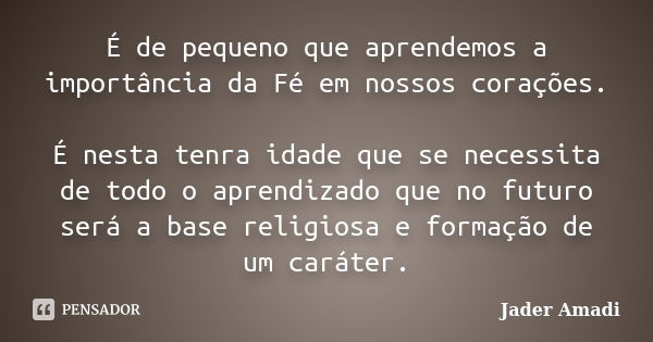 É de pequeno que aprendemos a importância da Fé em nossos corações. É nesta tenra idade que se necessita de todo o aprendizado que no futuro será a base religio... Frase de Jader Amadi.