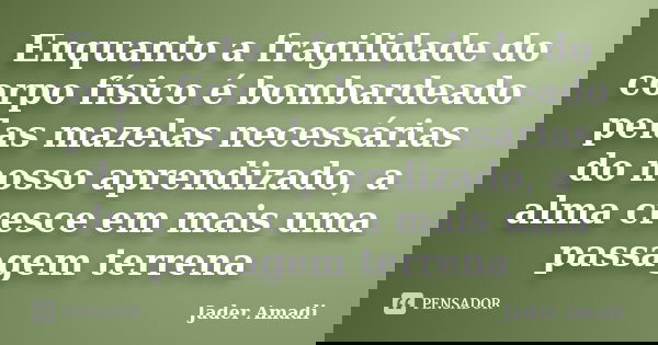 Enquanto a fragilidade do corpo físico é bombardeado pelas mazelas necessárias do nosso aprendizado, a alma cresce em mais uma passagem terrena... Frase de Jader Amadi.
