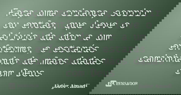 Faça uma criança sorrir ou então, que leve o alívio da dor a um enfermo, e estarás caminhando de mãos dadas com Deus... Frase de Jader Amadi.