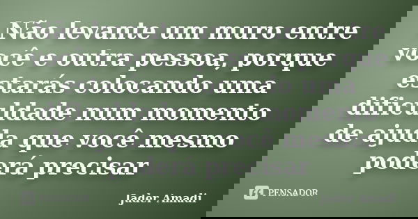Não levante um muro entre você e outra pessoa, porque estarás colocando uma dificuldade num momento de ajuda que você mesmo poderá precisar... Frase de Jader Amadi.