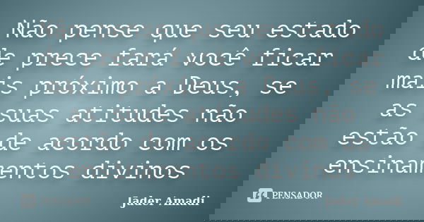 Não pense que seu estado de prece fará você ficar mais próximo a Deus, se as suas atitudes não estão de acordo com os ensinamentos divinos... Frase de Jader Amadi.