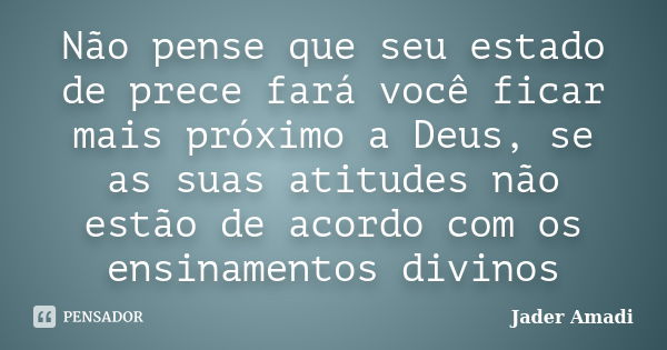 Não pense que seu estado de prece fará você ficar mais próximo a Deus, se as suas atitudes não estão de acordo com os ensinamentos divinos... Frase de Jader Amadi.