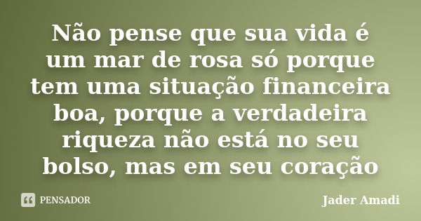 Não pense que sua vida é um mar de rosa só porque tem uma situação financeira boa, porque a verdadeira riqueza não está no seu bolso, mas em seu coração... Frase de Jader Amadi.