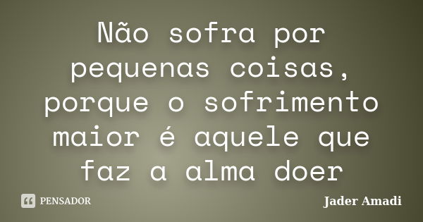 Não sofra por pequenas coisas, porque o sofrimento maior é aquele que faz a alma doer... Frase de Jader Amadi.