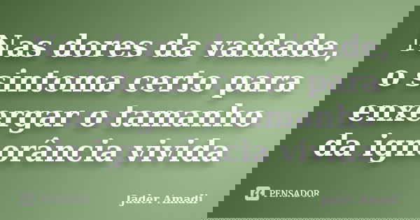 Nas dores da vaidade, o sintoma certo para enxergar o tamanho da ignorância vivida... Frase de Jader Amadi.