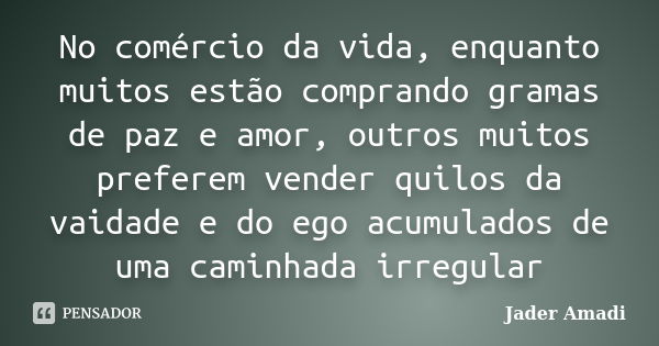 No comércio da vida, enquanto muitos estão comprando gramas de paz e amor, outros muitos preferem vender quilos da vaidade e do ego acumulados de uma caminhada ... Frase de Jader Amadi.