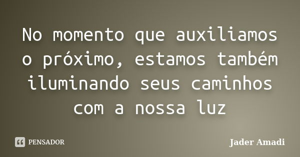 No momento que auxiliamos o próximo, estamos também iluminando seus caminhos com a nossa luz... Frase de Jader Amadi.