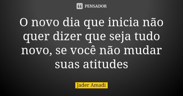 O novo dia que inicia não quer dizer que seja tudo novo, se você não mudar suas atitudes... Frase de Jader Amadi.