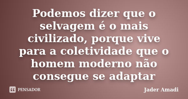 Podemos dizer que o selvagem é o mais civilizado, porque vive para a coletividade que o homem moderno não consegue se adaptar... Frase de Jader Amadi.