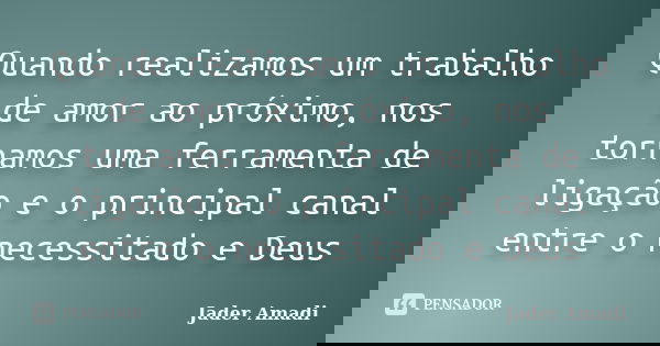Quando realizamos um trabalho de amor ao próximo, nos tornamos uma ferramenta de ligação e o principal canal entre o necessitado e Deus... Frase de Jader Amadi.