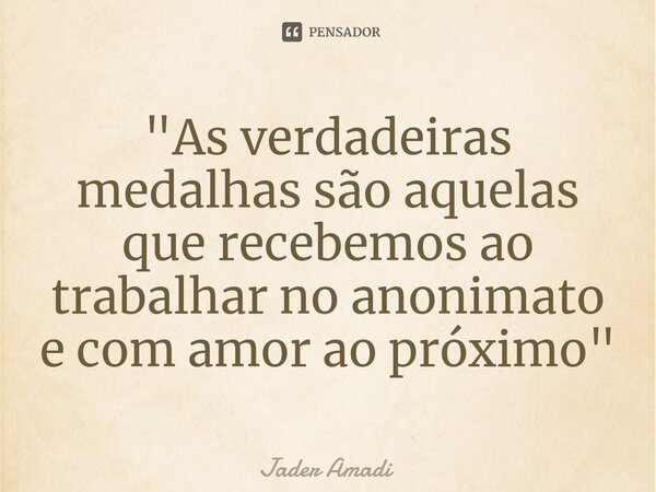 "As verdadeiras medalhas são aquelas que recebemos ao trabalhar no anonimato e com amor ao próximo"... Frase de Jader Amadi.