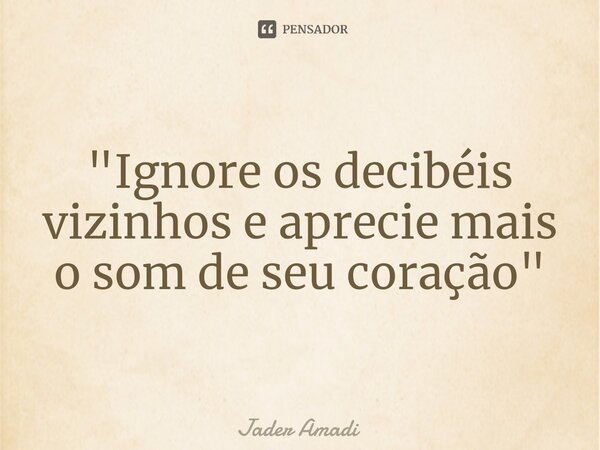 ⁠"Ignore os decibéis vizinhos e aprecie mais o som de seu coração"... Frase de Jader Amadi.