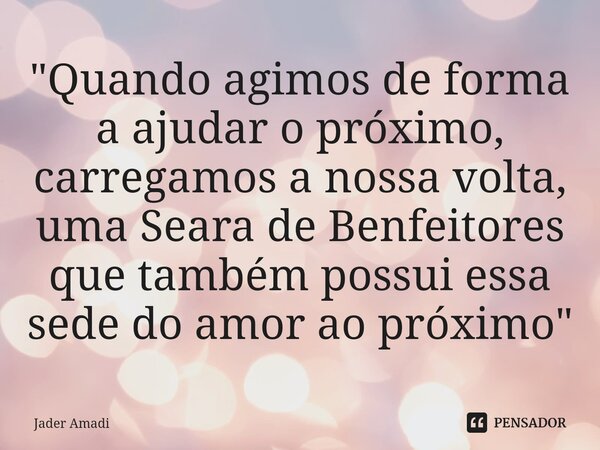 ⁠"Quando agimos de forma a ajudar o próximo, carregamos a nossa volta, uma Seara de Benfeitores que também possui essa sede do amor ao próximo"... Frase de Jader Amadi.