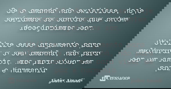 Se o amanhã não existisse, hoje seríamos os santos que ontem desejaríamos ser. Utilize esse argumento para melhorar o seu amanhã, não para ser um santo, mas par... Frase de Jader Amadi.