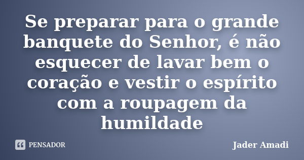 Se preparar para o grande banquete do Senhor, é não esquecer de lavar bem o coração e vestir o espírito com a roupagem da humildade... Frase de Jader Amadi.