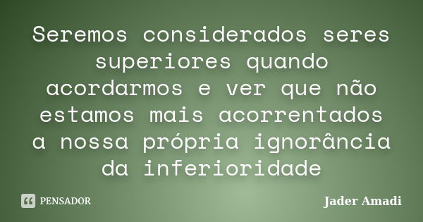 Seremos considerados seres superiores quando acordarmos e ver que não estamos mais acorrentados a nossa própria ignorância da inferioridade... Frase de Jader Amadi.