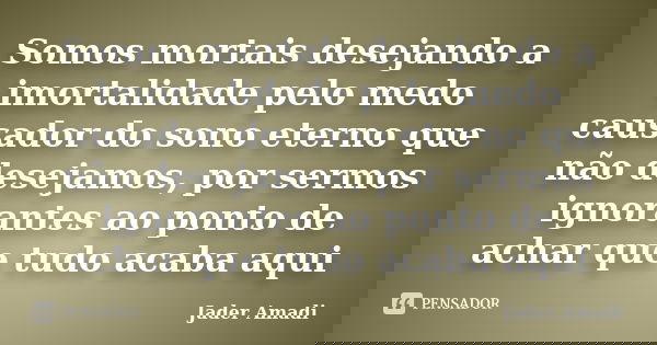 Somos mortais desejando a imortalidade pelo medo causador do sono eterno que não desejamos, por sermos ignorantes ao ponto de achar que tudo acaba aqui... Frase de Jader Amadi.