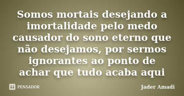 Somos mortais desejando a imortalidade pelo medo causador do sono eterno que não desejamos, por sermos ignorantes ao ponto de achar que tudo acaba aqui... Frase de Jader Amadi.