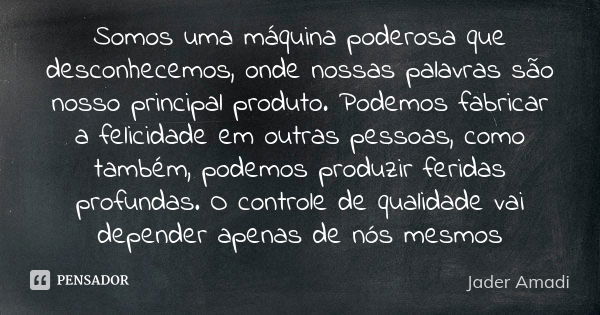 Somos uma máquina poderosa que desconhecemos, onde nossas palavras são nosso principal produto. Podemos fabricar a felicidade em outras pessoas, como também, po... Frase de Jader Amadi.