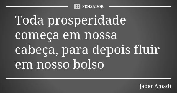 Toda prosperidade começa em nossa cabeça, para depois fluir em nosso bolso... Frase de Jader Amadi.