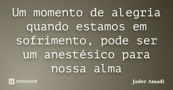 Um momento de alegria quando estamos em sofrimento, pode ser um anestésico para nossa alma... Frase de Jader Amadi.