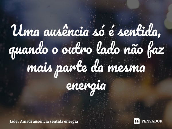 ⁠Uma ausência só é sentida, quando o outro lado não faz mais parte da mesma energia... Frase de Jader Amadi.