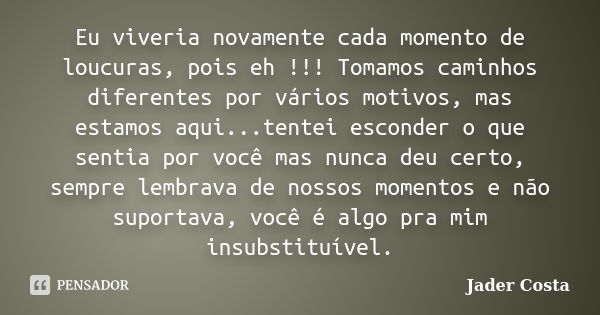 Eu viveria novamente cada momento de loucuras, pois eh !!! Tomamos caminhos diferentes por vários motivos, mas estamos aqui...tentei esconder o que sentia por v... Frase de Jader Costa.