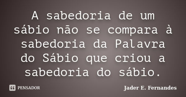 A sabedoria de um sábio não se compara à sabedoria da Palavra do Sábio que criou a sabedoria do sábio.... Frase de Jader E. Fernandes.