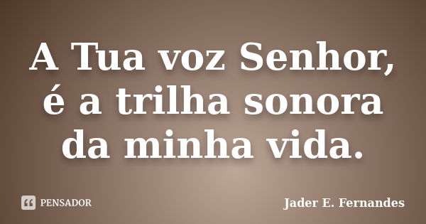 A Tua voz Senhor, é a trilha sonora da minha vida.... Frase de Jader E. Fernandes.