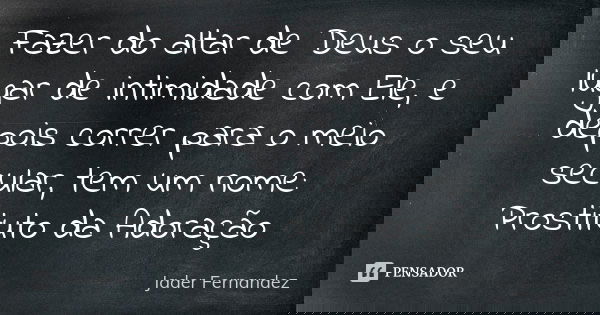 Fazer do altar de Deus o seu lugar de intimidade com Ele, e depois correr para o meio secular, tem um nome: Prostituto da Adoração... Frase de Jader Fernandez.