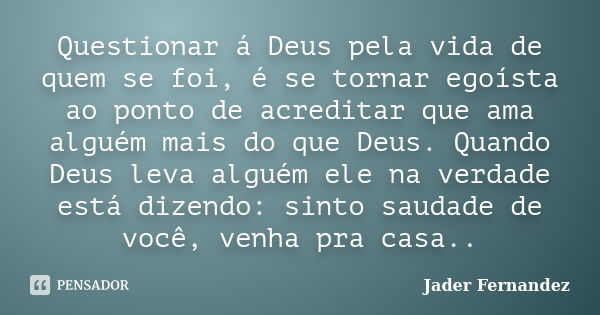 Questionar á Deus pela vida de quem se foi, é se tornar egoísta ao ponto de acreditar que ama alguém mais do que Deus. Quando Deus leva alguém ele na verdade es... Frase de Jader Fernandez.