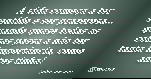 A vida começa a ter sentido e ser prazerosa... quando quase todas as coisas passa a não ter tanta importância, como antes tinha!... Frase de Jader mariano.