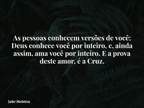As pessoas conhecem versões de você; Deus conhece você por inteiro, e, ainda assim, ama você por inteiro. E a prova deste amor, é a Cruz.... Frase de Jader Medeiros.