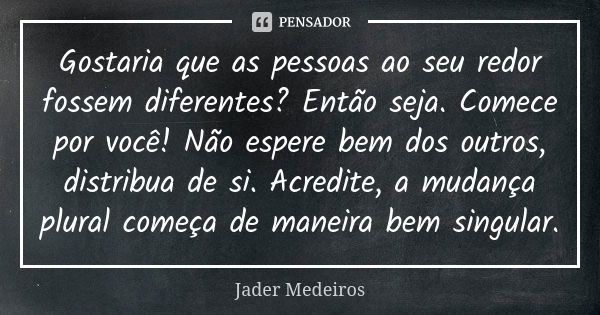 Gostaria que as pessoas ao seu redor fossem diferentes? Então seja. Comece por você! Não espere bem dos outros, distribua de si. Acredite, a mudança plural come... Frase de Jader Medeiros.