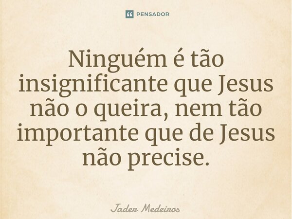 ⁠Ninguém é tão insignificante que Jesus não o queira, nem tão importante que de Jesus não precise.... Frase de Jader Medeiros.