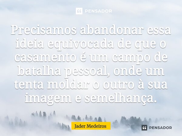 ⁠Precisamos abandonar essa ideia equivocada de que o casamento é um campo de batalha pessoal, onde um tenta moldar o outro à sua imagem e semelhança.... Frase de Jader Medeiros.