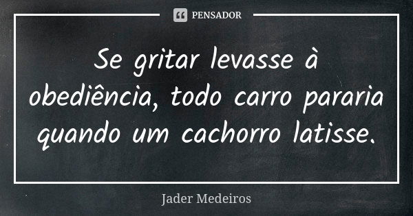 Se gritar levasse à obediência, todo carro pararia quando um cachorro latisse.... Frase de Jader Medeiros.