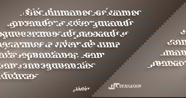 Nós humanos só vamos aprender a viver quando esquecermos do passado e começarmos a viver de uma maneira espontanea, sem pensar em concequencias futuras... Frase de jader.