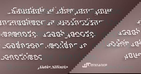Saudade é bom por que aprendamos a valorizar cada momento, cada gesto, além de saborear melhor o que sentimos.... Frase de Jader Silveira.